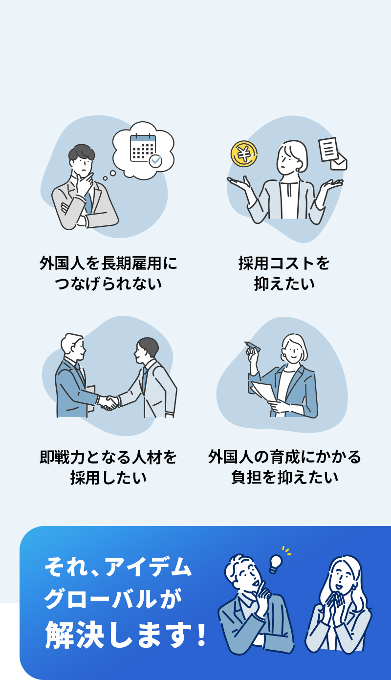 外国人を長期雇用につなげられない・採用コストを抑えたい・即戦力となる人材を採用したい・外国人の育成にかかる負担を抑えたい…それ、アイデムグローバルが解決します！
