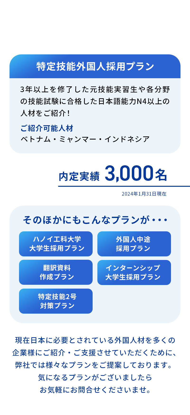 【特定技能採用プラン】３年以上を修了した元技能実習生や各分野の技能試験に合格した日本語能力N４以上の人材をご紹介！【内定実績】2,045名【入社実績】1,806名【そのほかのプラン】ハノイ工科大学大学生採用プラン・外国人中途採用プラン・翻訳資料作成プラン・インターンシップ大学生採用プラン・特定技能2号対策プラン