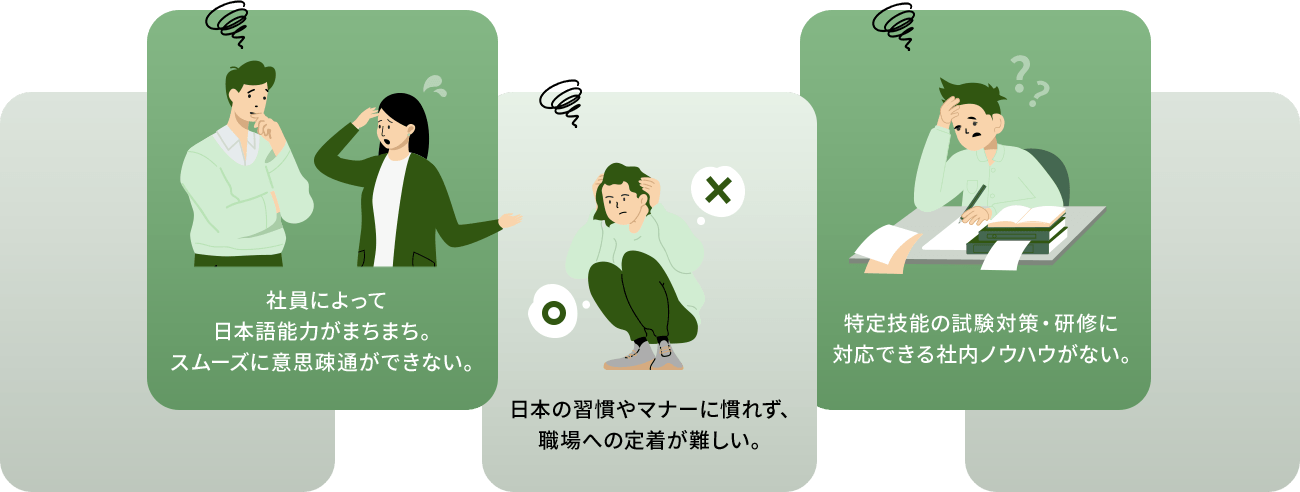 社員によって日本語能力がまちまち。スムーズに意思疎通ができない。日本の習慣やマナーに慣れず、職場への定着が難しい。特定技能の試験対策・研修に対応できる社内ノウハウがない。