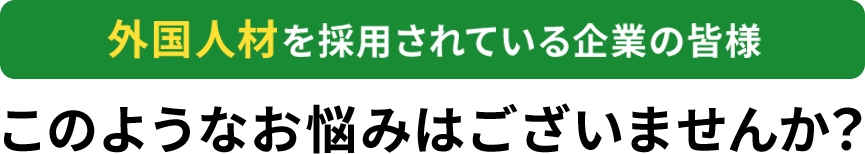外国人材を採用されている企業の皆様このようなお悩みはありませんか？
