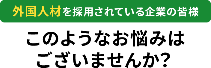 外国人材を採用されている企業の皆様このようなお悩みはありませんか？