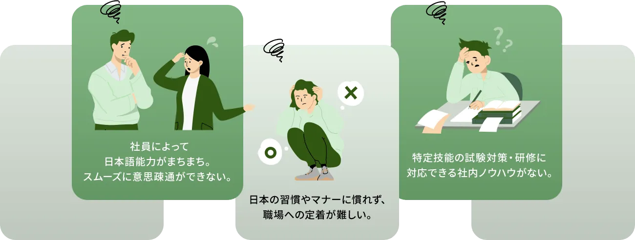 社員によって日本語能力がまちまち。スムーズに意思疎通ができない。日本の習慣やマナーに慣れず、職場への定着が難しい。特定技能の試験対策・研修に対応できる社内ノウハウがない。