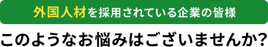 外国人材を採用されている企業の皆様このようなお悩みはありませんか？