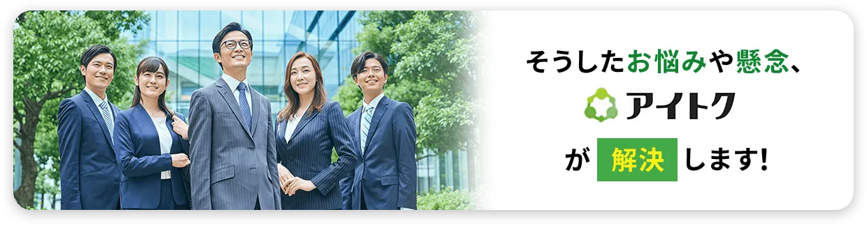 そうしたお悩みや懸念、アイトクが解決します！